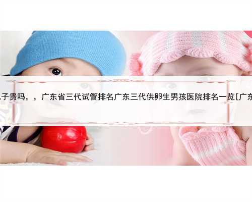 广东代生儿子贵吗，，广东省三代试管排名广东三代供卵生男孩医院排名一览