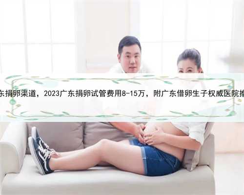 广东捐卵渠道，​2023广东捐卵试管费用8-15万，附广东借卵生子权威医院推荐