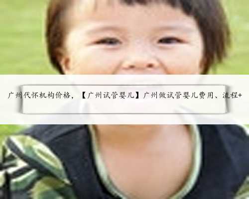 广州代怀机构价格，【广州试管婴儿】广州做试管婴儿费用、流程