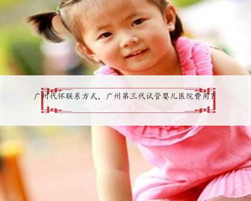 广州代怀联系方式，广州第三代试管婴儿医院费用？