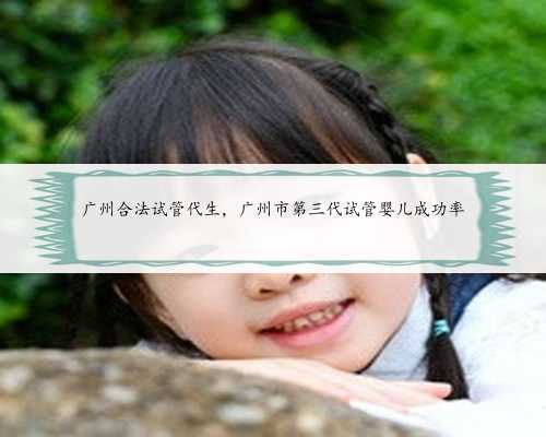 广州合法试管代生，广州市第三代试管婴儿成功率