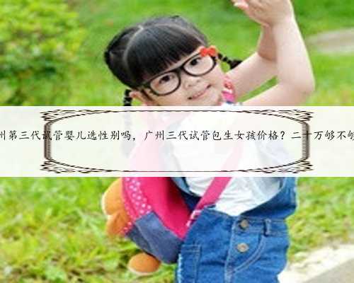 广州第三代试管婴儿选性别吗，广州三代试管包生女孩价格？二十万够不够？