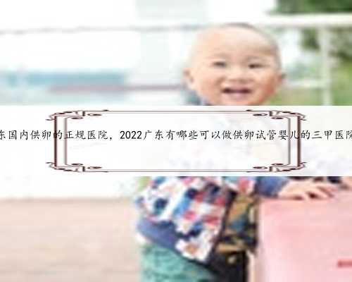 广东国内供卵的正规医院，2022广东有哪些可以做供卵试管婴儿的三甲医院？