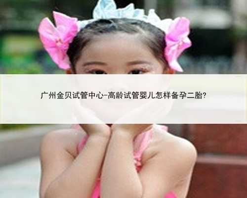 广州金贝试管中心-高龄试管婴儿怎样备孕二胎?